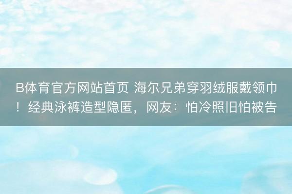B体育官方网站首页 海尔兄弟穿羽绒服戴领巾！经典泳裤造型隐匿，网友：怕冷照旧怕被告