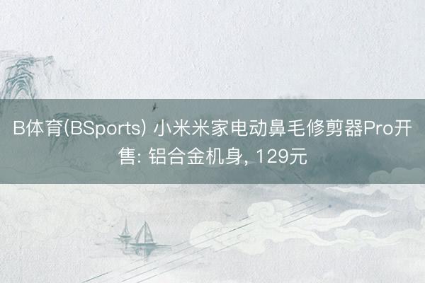 B体育(BSports) 小米米家电动鼻毛修剪器Pro开售: 铝合金机身, 129元