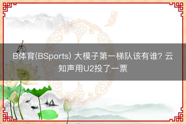B体育(BSports) 大模子第一梯队该有谁? 云知声用U2投了一票