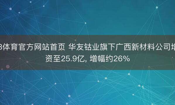 B体育官方网站首页 华友钴业旗下广西新材料公司增资至25.9亿， 增幅约26%