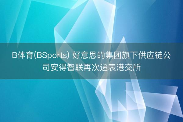 B体育(BSports) 好意思的集团旗下供应链公司安得智联再次递表港交所