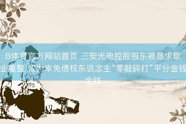 B体育官方网站首页 三安光电控股股东被恳求歇业重整 或为幸免债权东说念主“零敲碎打”平分金钱
