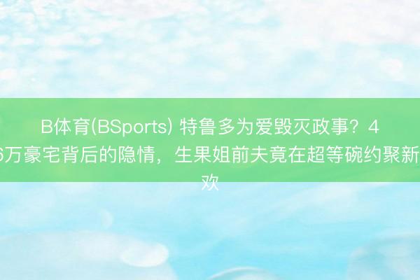 B体育(BSports) 特鲁多为爱毁灭政事？426万豪宅背后的隐情，生果姐前夫竟在超等碗约聚新欢