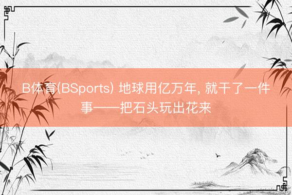 B体育(BSports) 地球用亿万年， 就干了一件事——把石头玩出花来