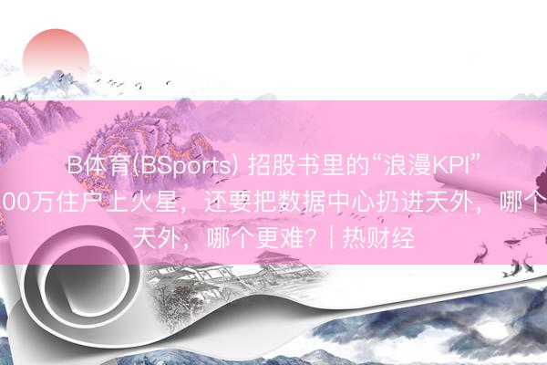 B体育(BSports) 招股书里的“浪漫KPI”：马斯克思要100万住户上火星，还要把数据中心扔进天外，哪个更难？| 热财经