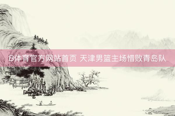 B体育官方网站首页 天津男篮主场惜败青岛队