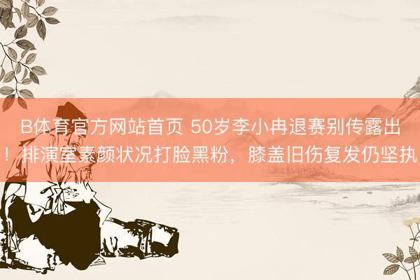 B体育官方网站首页 50岁李小冉退赛别传露出！排演室素颜状况打脸黑粉，膝盖旧伤复发仍坚执