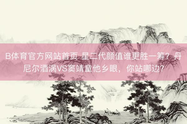 B体育官方网站首页 星二代颜值谁更胜一筹？丹尼尔酒涡VS窦靖童他乡眼，你站哪边？