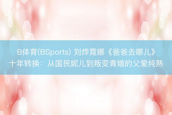 B体育(BSports) 刘烨霓娜《爸爸去哪儿》十年转换：从国民妮儿到叛变青娥的父爱纯熟