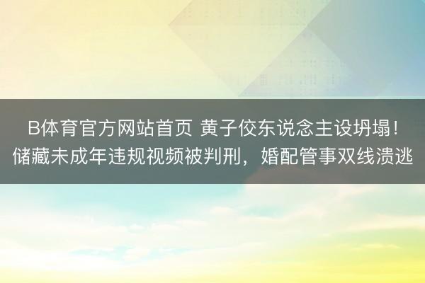 B体育官方网站首页 黄子佼东说念主设坍塌！储藏未成年违规视频被判刑，婚配管事双线溃逃