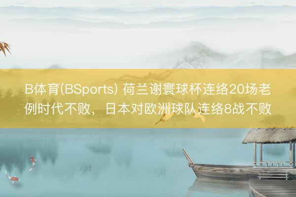 B体育(BSports) 荷兰谢寰球杯连络20场老例时代不败，日本对欧洲球队连络8战不败