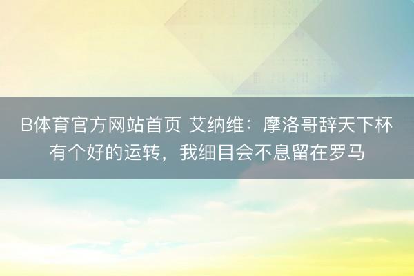 B体育官方网站首页 艾纳维：摩洛哥辞天下杯有个好的运转，我细目会不息留在罗马