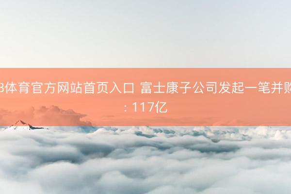 B体育官方网站首页入口 富士康子公司发起一笔并购: 117亿