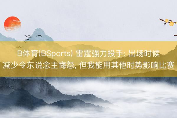 B体育(BSports) 雷霆强力投手: 出场时候减少令东说念主悔怨， 但我能用其他时势影响比赛