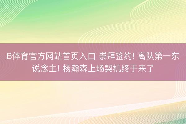 B体育官方网站首页入口 崇拜签约! 离队第一东说念主! 杨瀚森上场契机终于来了