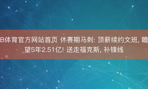B体育官方网站首页 休赛期马刺: 顶薪续约文班, 瞻望5年2.51亿! 送走福克斯, 补锋线