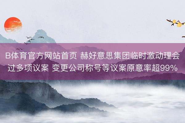 B体育官方网站首页 赫好意思集团临时激动理会过多项议案 变更公司称号等议案原意率超99%