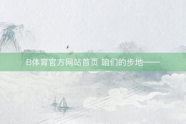 B体育官方网站首页 咱们的步地——
