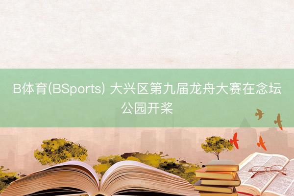 B体育(BSports) 大兴区第九届龙舟大赛在念坛公园开桨