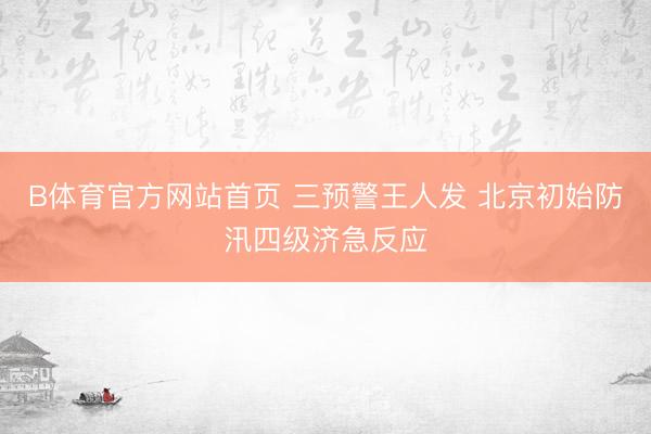 B体育官方网站首页 三预警王人发 北京初始防汛四级济急反应