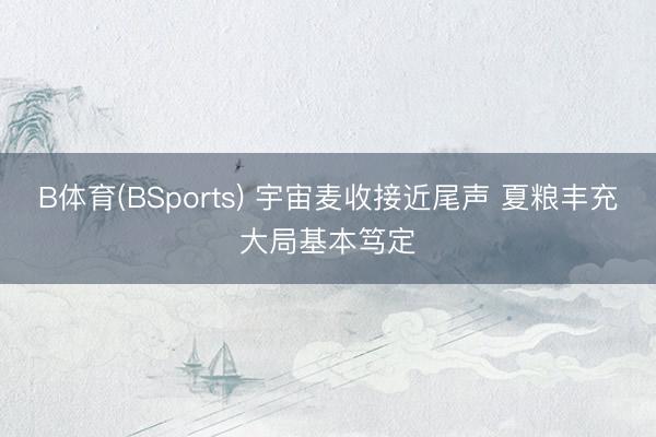 B体育(BSports) 宇宙麦收接近尾声 夏粮丰充大局基本笃定