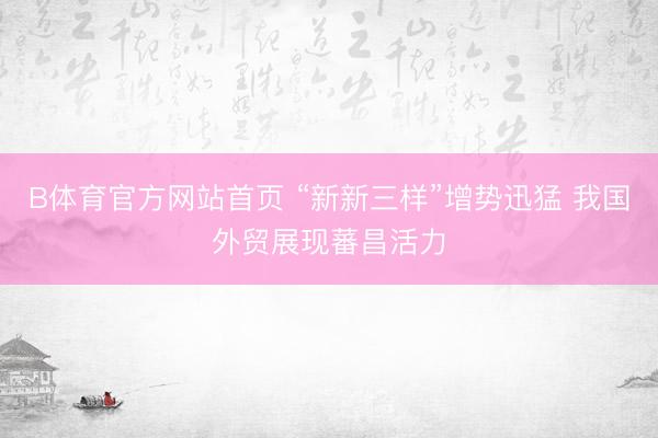 B体育官方网站首页 “新新三样”增势迅猛 我国外贸展现蕃昌活力