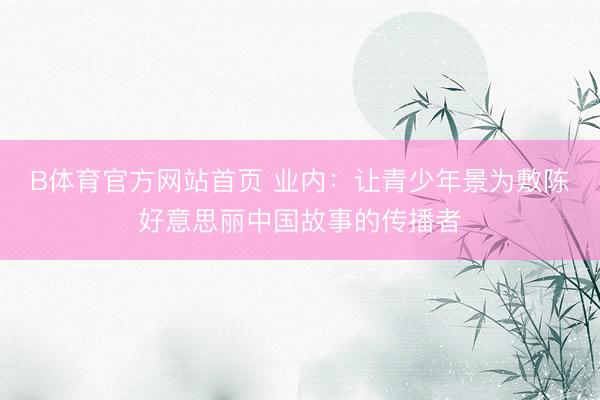 B体育官方网站首页 业内:让青少年景为敷陈好意思丽中国故事的传播者