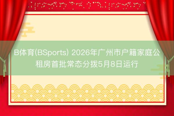 B体育(BSports) 2026年广州市户籍家庭公租房首批常态分拨5月8日运行