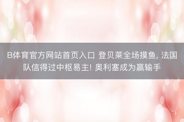 B体育官方网站首页入口 登贝莱全场摸鱼， 法国队信得过中枢易主! 奥利塞成为赢输手