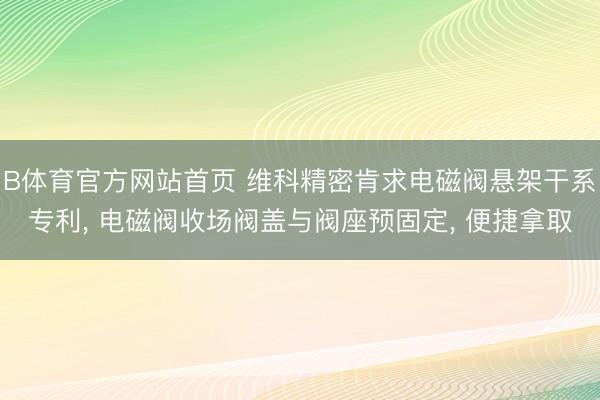 B体育官方网站首页 维科精密肯求电磁阀悬架干系专利， 电磁阀收场阀盖与阀座预固定， 便捷拿取