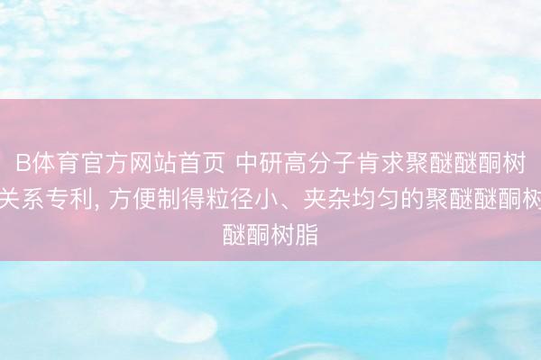 B体育官方网站首页 中研高分子肯求聚醚醚酮树脂关系专利， 方便制得粒径小、夹杂均匀的聚醚醚酮树脂