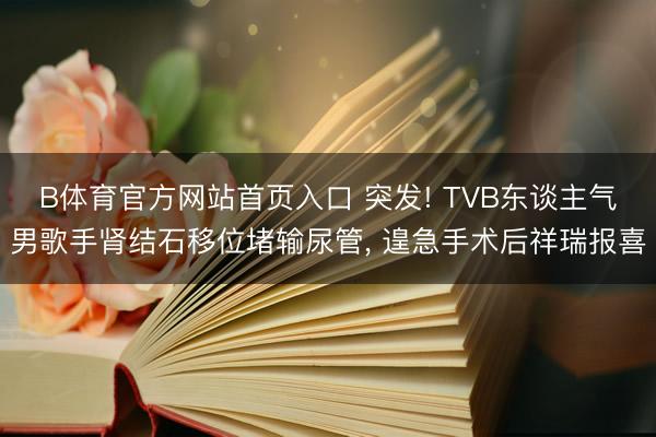 B体育官方网站首页入口 突发! TVB东谈主气男歌手肾结石移位堵输尿管， 遑急手术后祥瑞报喜
