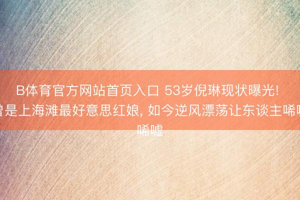 B体育官方网站首页入口 53岁倪琳现状曝光! 曾是上海滩最好意思红娘， 如今逆风漂荡让东谈主唏嘘
