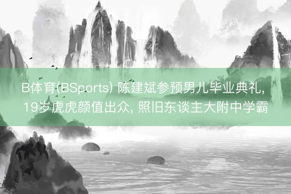 B体育(BSports) 陈建斌参预男儿毕业典礼， 19岁虎虎颜值出众， 照旧东谈主大附中学霸