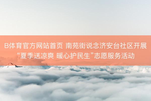 B体育官方网站首页 南苑街说念济安台社区开展“夏季送凉爽 暖心护民生”志愿服务活动